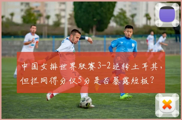 中国女排世界联赛3-2逆转土耳其，但拦网得分仅5分是否暴露短板？