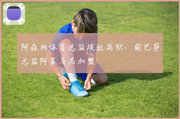 阿森纳体育总监埃杜离职，前巴萨总监阿莱马尼加盟
