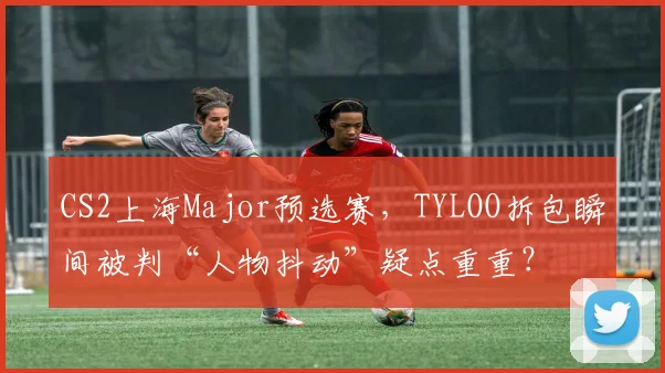 CS2上海Major预选赛，TYLOO拆包瞬间被判“人物抖动”疑点重重？