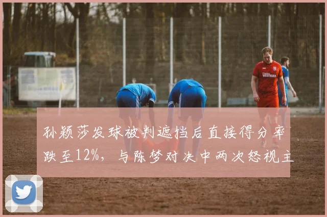 孙颖莎发球被判遮挡后直接得分率跌至12%，与陈梦对决中两次怒视主裁引爆舆论