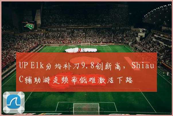UP Elk分均补刀9.8创新高，ShiauC辅助游走频率低难激活下路