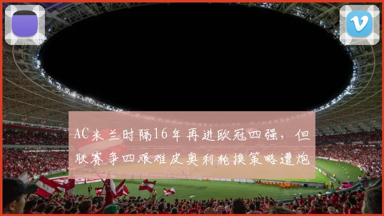AC米兰时隔16年再进欧冠四强，但联赛争四艰难皮奥利轮换策略遭炮轰