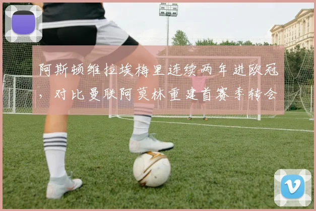 阿斯顿维拉埃梅里连续两年进欧冠，对比曼联阿莫林重建首赛季转会净投入相差1.2亿